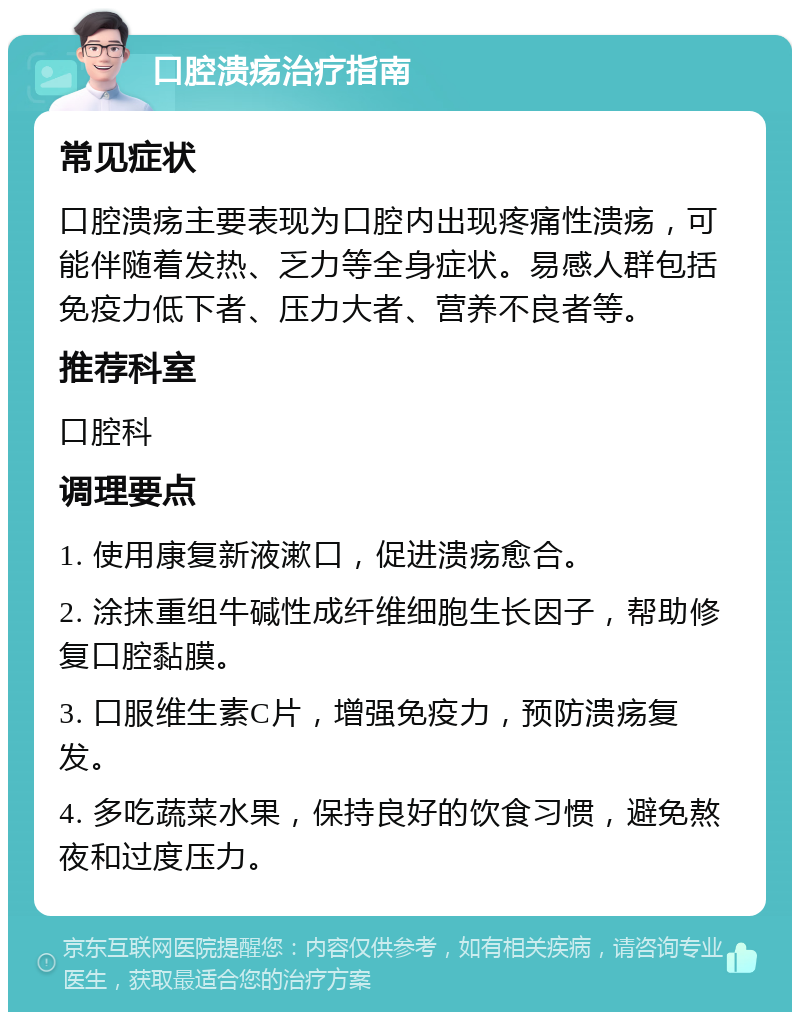 口腔溃疡治疗指南 常见症状 口腔溃疡主要表现为口腔内出现疼痛性溃疡，可能伴随着发热、乏力等全身症状。易感人群包括免疫力低下者、压力大者、营养不良者等。 推荐科室 口腔科 调理要点 1. 使用康复新液漱口，促进溃疡愈合。 2. 涂抹重组牛碱性成纤维细胞生长因子，帮助修复口腔黏膜。 3. 口服维生素C片，增强免疫力，预防溃疡复发。 4. 多吃蔬菜水果，保持良好的饮食习惯，避免熬夜和过度压力。