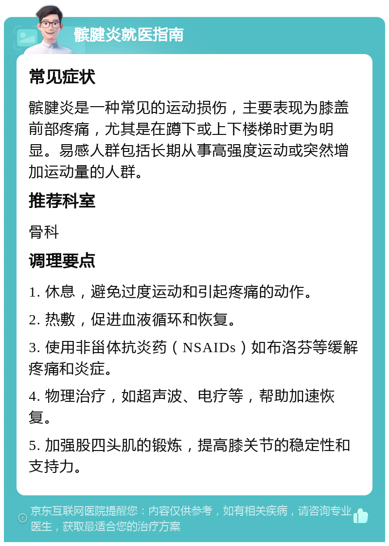 髌腱炎就医指南 常见症状 髌腱炎是一种常见的运动损伤，主要表现为膝盖前部疼痛，尤其是在蹲下或上下楼梯时更为明显。易感人群包括长期从事高强度运动或突然增加运动量的人群。 推荐科室 骨科 调理要点 1. 休息，避免过度运动和引起疼痛的动作。 2. 热敷，促进血液循环和恢复。 3. 使用非甾体抗炎药（NSAIDs）如布洛芬等缓解疼痛和炎症。 4. 物理治疗，如超声波、电疗等，帮助加速恢复。 5. 加强股四头肌的锻炼，提高膝关节的稳定性和支持力。