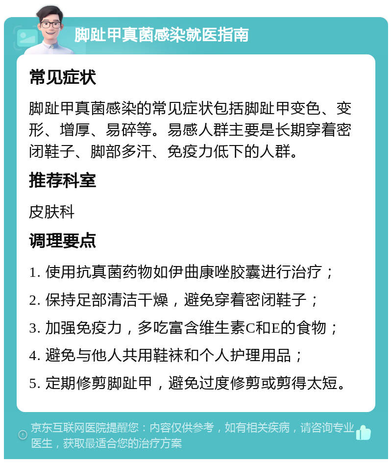 脚趾甲真菌感染就医指南 常见症状 脚趾甲真菌感染的常见症状包括脚趾甲变色、变形、增厚、易碎等。易感人群主要是长期穿着密闭鞋子、脚部多汗、免疫力低下的人群。 推荐科室 皮肤科 调理要点 1. 使用抗真菌药物如伊曲康唑胶囊进行治疗； 2. 保持足部清洁干燥，避免穿着密闭鞋子； 3. 加强免疫力，多吃富含维生素C和E的食物； 4. 避免与他人共用鞋袜和个人护理用品； 5. 定期修剪脚趾甲，避免过度修剪或剪得太短。