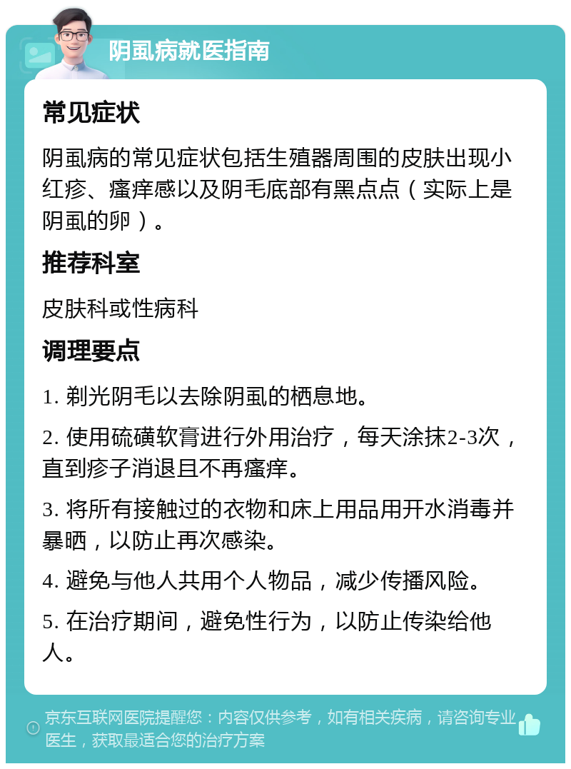 阴虱病就医指南 常见症状 阴虱病的常见症状包括生殖器周围的皮肤出现小红疹、瘙痒感以及阴毛底部有黑点点（实际上是阴虱的卵）。 推荐科室 皮肤科或性病科 调理要点 1. 剃光阴毛以去除阴虱的栖息地。 2. 使用硫磺软膏进行外用治疗，每天涂抹2-3次，直到疹子消退且不再瘙痒。 3. 将所有接触过的衣物和床上用品用开水消毒并暴晒，以防止再次感染。 4. 避免与他人共用个人物品，减少传播风险。 5. 在治疗期间，避免性行为，以防止传染给他人。