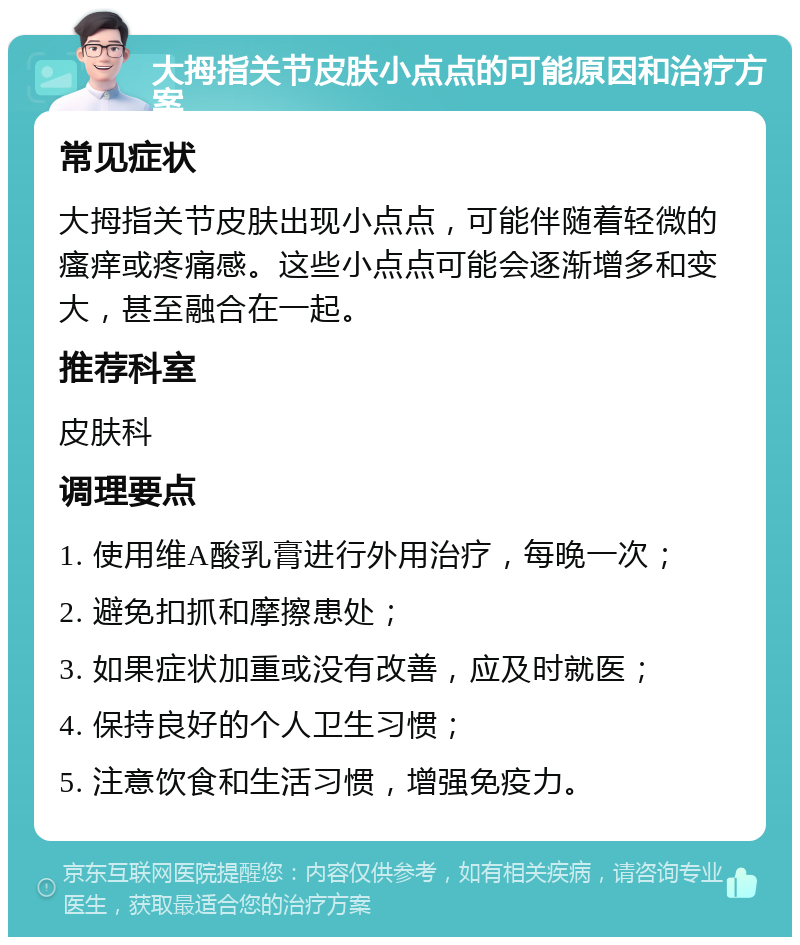 大拇指关节皮肤小点点的可能原因和治疗方案 常见症状 大拇指关节皮肤出现小点点，可能伴随着轻微的瘙痒或疼痛感。这些小点点可能会逐渐增多和变大，甚至融合在一起。 推荐科室 皮肤科 调理要点 1. 使用维A酸乳膏进行外用治疗，每晚一次； 2. 避免扣抓和摩擦患处； 3. 如果症状加重或没有改善，应及时就医； 4. 保持良好的个人卫生习惯； 5. 注意饮食和生活习惯，增强免疫力。