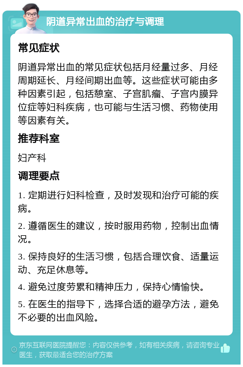 阴道异常出血的治疗与调理 常见症状 阴道异常出血的常见症状包括月经量过多、月经周期延长、月经间期出血等。这些症状可能由多种因素引起，包括憩室、子宫肌瘤、子宫内膜异位症等妇科疾病，也可能与生活习惯、药物使用等因素有关。 推荐科室 妇产科 调理要点 1. 定期进行妇科检查，及时发现和治疗可能的疾病。 2. 遵循医生的建议，按时服用药物，控制出血情况。 3. 保持良好的生活习惯，包括合理饮食、适量运动、充足休息等。 4. 避免过度劳累和精神压力，保持心情愉快。 5. 在医生的指导下，选择合适的避孕方法，避免不必要的出血风险。