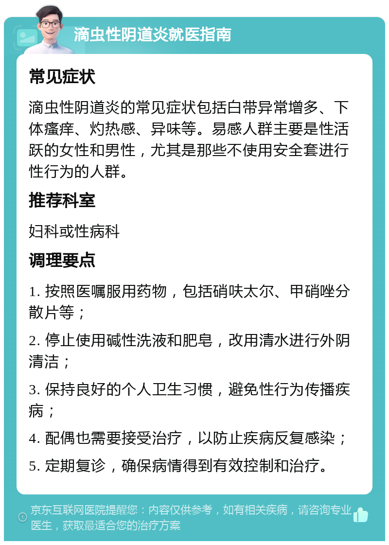 滴虫性阴道炎就医指南 常见症状 滴虫性阴道炎的常见症状包括白带异常增多、下体瘙痒、灼热感、异味等。易感人群主要是性活跃的女性和男性，尤其是那些不使用安全套进行性行为的人群。 推荐科室 妇科或性病科 调理要点 1. 按照医嘱服用药物，包括硝呋太尔、甲硝唑分散片等； 2. 停止使用碱性洗液和肥皂，改用清水进行外阴清洁； 3. 保持良好的个人卫生习惯，避免性行为传播疾病； 4. 配偶也需要接受治疗，以防止疾病反复感染； 5. 定期复诊，确保病情得到有效控制和治疗。