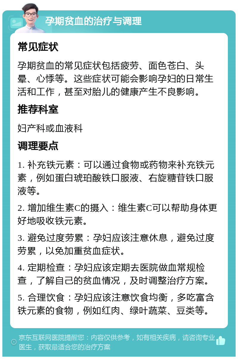 孕期贫血的治疗与调理 常见症状 孕期贫血的常见症状包括疲劳、面色苍白、头晕、心悸等。这些症状可能会影响孕妇的日常生活和工作，甚至对胎儿的健康产生不良影响。 推荐科室 妇产科或血液科 调理要点 1. 补充铁元素：可以通过食物或药物来补充铁元素，例如蛋白琥珀酸铁口服液、右旋糖苷铁口服液等。 2. 增加维生素C的摄入：维生素C可以帮助身体更好地吸收铁元素。 3. 避免过度劳累：孕妇应该注意休息，避免过度劳累，以免加重贫血症状。 4. 定期检查：孕妇应该定期去医院做血常规检查，了解自己的贫血情况，及时调整治疗方案。 5. 合理饮食：孕妇应该注意饮食均衡，多吃富含铁元素的食物，例如红肉、绿叶蔬菜、豆类等。