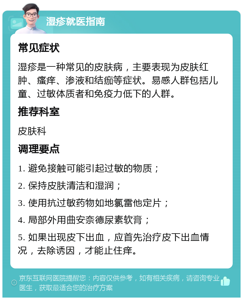 湿疹就医指南 常见症状 湿疹是一种常见的皮肤病，主要表现为皮肤红肿、瘙痒、渗液和结痂等症状。易感人群包括儿童、过敏体质者和免疫力低下的人群。 推荐科室 皮肤科 调理要点 1. 避免接触可能引起过敏的物质； 2. 保持皮肤清洁和湿润； 3. 使用抗过敏药物如地氯雷他定片； 4. 局部外用曲安奈德尿素软膏； 5. 如果出现皮下出血，应首先治疗皮下出血情况，去除诱因，才能止住痒。