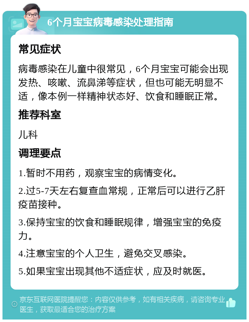 6个月宝宝病毒感染处理指南 常见症状 病毒感染在儿童中很常见，6个月宝宝可能会出现发热、咳嗽、流鼻涕等症状，但也可能无明显不适，像本例一样精神状态好、饮食和睡眠正常。 推荐科室 儿科 调理要点 1.暂时不用药，观察宝宝的病情变化。 2.过5-7天左右复查血常规，正常后可以进行乙肝疫苗接种。 3.保持宝宝的饮食和睡眠规律，增强宝宝的免疫力。 4.注意宝宝的个人卫生，避免交叉感染。 5.如果宝宝出现其他不适症状，应及时就医。