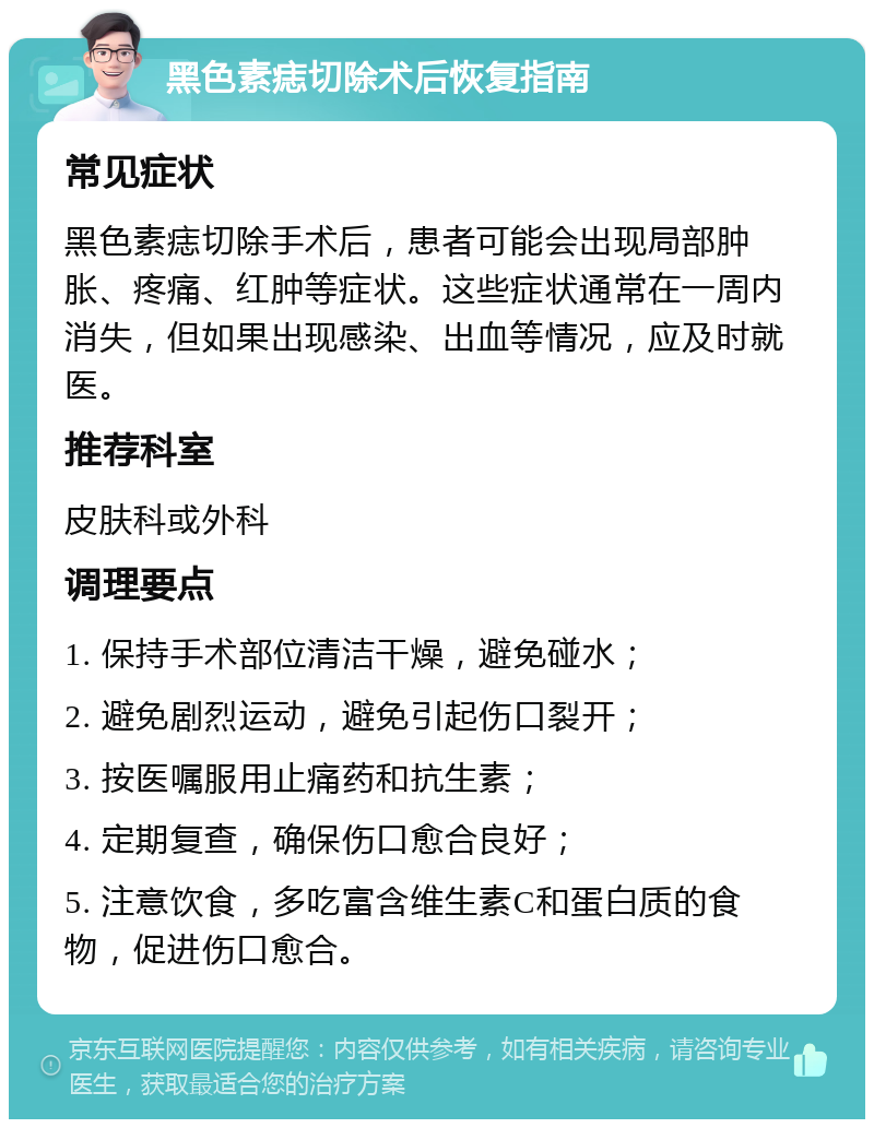 黑色素痣切除术后恢复指南 常见症状 黑色素痣切除手术后，患者可能会出现局部肿胀、疼痛、红肿等症状。这些症状通常在一周内消失，但如果出现感染、出血等情况，应及时就医。 推荐科室 皮肤科或外科 调理要点 1. 保持手术部位清洁干燥，避免碰水； 2. 避免剧烈运动，避免引起伤口裂开； 3. 按医嘱服用止痛药和抗生素； 4. 定期复查，确保伤口愈合良好； 5. 注意饮食，多吃富含维生素C和蛋白质的食物，促进伤口愈合。