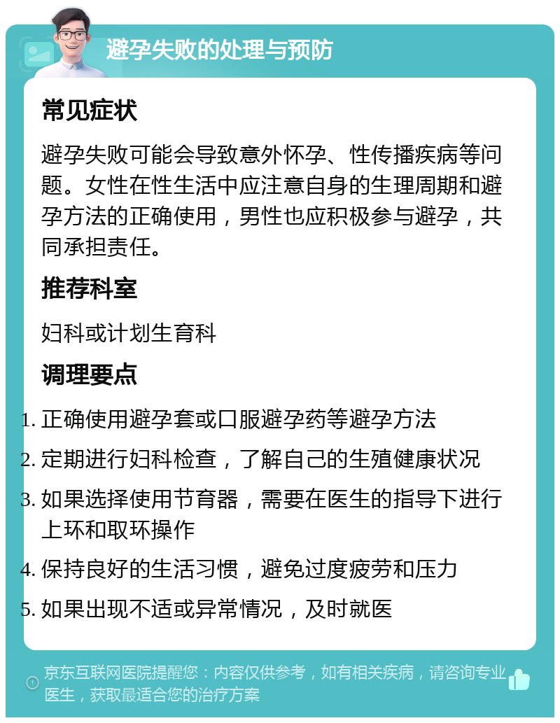 避孕失败的处理与预防 常见症状 避孕失败可能会导致意外怀孕、性传播疾病等问题。女性在性生活中应注意自身的生理周期和避孕方法的正确使用，男性也应积极参与避孕，共同承担责任。 推荐科室 妇科或计划生育科 调理要点 正确使用避孕套或口服避孕药等避孕方法 定期进行妇科检查，了解自己的生殖健康状况 如果选择使用节育器，需要在医生的指导下进行上环和取环操作 保持良好的生活习惯，避免过度疲劳和压力 如果出现不适或异常情况，及时就医