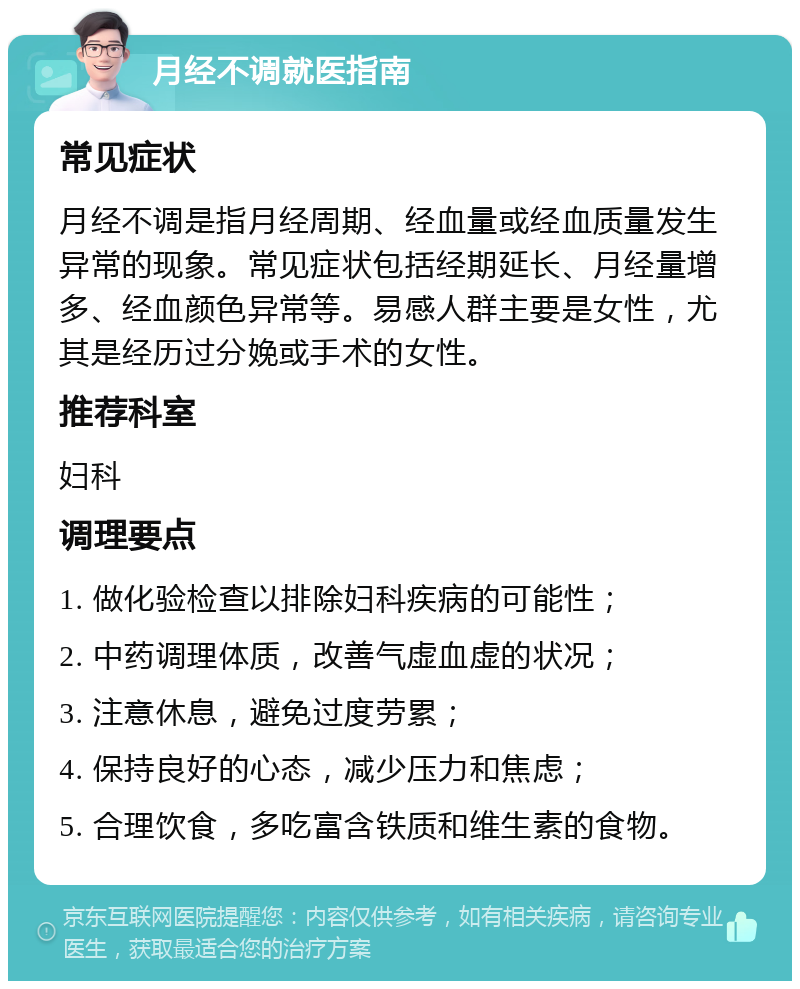 月经不调就医指南 常见症状 月经不调是指月经周期、经血量或经血质量发生异常的现象。常见症状包括经期延长、月经量增多、经血颜色异常等。易感人群主要是女性，尤其是经历过分娩或手术的女性。 推荐科室 妇科 调理要点 1. 做化验检查以排除妇科疾病的可能性； 2. 中药调理体质，改善气虚血虚的状况； 3. 注意休息，避免过度劳累； 4. 保持良好的心态，减少压力和焦虑； 5. 合理饮食，多吃富含铁质和维生素的食物。