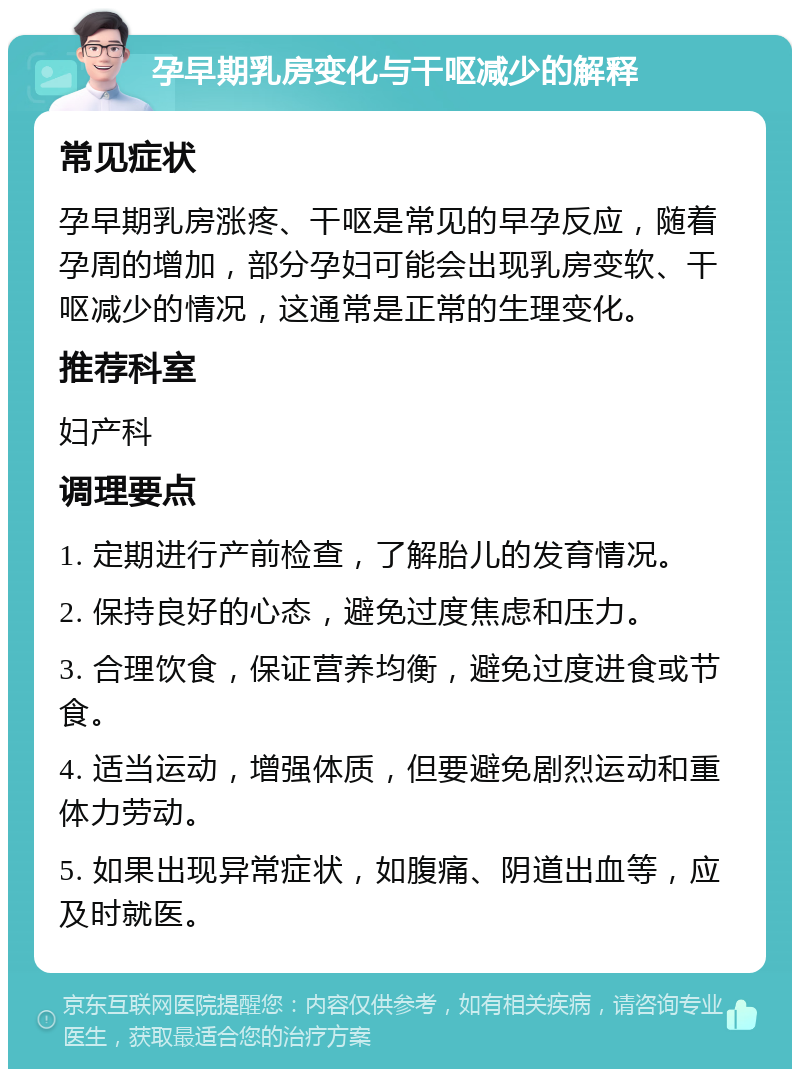 孕早期乳房变化与干呕减少的解释 常见症状 孕早期乳房涨疼、干呕是常见的早孕反应，随着孕周的增加，部分孕妇可能会出现乳房变软、干呕减少的情况，这通常是正常的生理变化。 推荐科室 妇产科 调理要点 1. 定期进行产前检查，了解胎儿的发育情况。 2. 保持良好的心态，避免过度焦虑和压力。 3. 合理饮食，保证营养均衡，避免过度进食或节食。 4. 适当运动，增强体质，但要避免剧烈运动和重体力劳动。 5. 如果出现异常症状，如腹痛、阴道出血等，应及时就医。