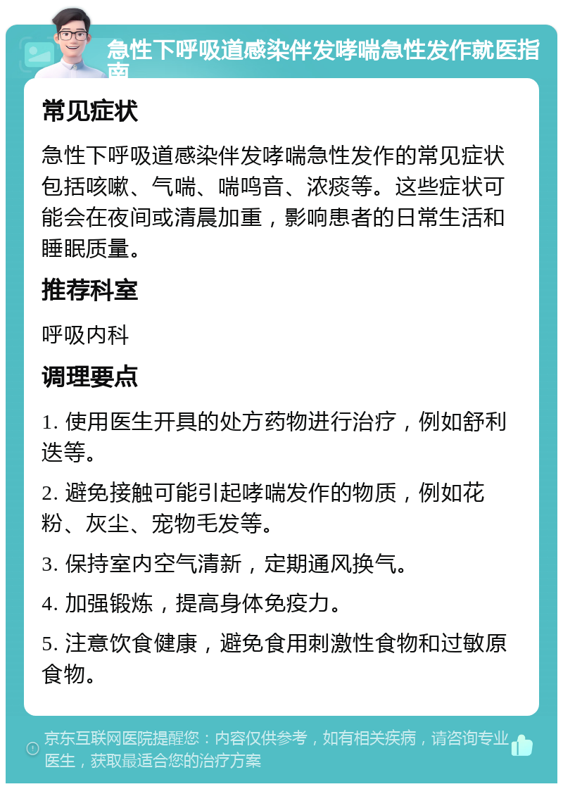 急性下呼吸道感染伴发哮喘急性发作就医指南 常见症状 急性下呼吸道感染伴发哮喘急性发作的常见症状包括咳嗽、气喘、喘鸣音、浓痰等。这些症状可能会在夜间或清晨加重，影响患者的日常生活和睡眠质量。 推荐科室 呼吸内科 调理要点 1. 使用医生开具的处方药物进行治疗，例如舒利迭等。 2. 避免接触可能引起哮喘发作的物质，例如花粉、灰尘、宠物毛发等。 3. 保持室内空气清新，定期通风换气。 4. 加强锻炼，提高身体免疫力。 5. 注意饮食健康，避免食用刺激性食物和过敏原食物。