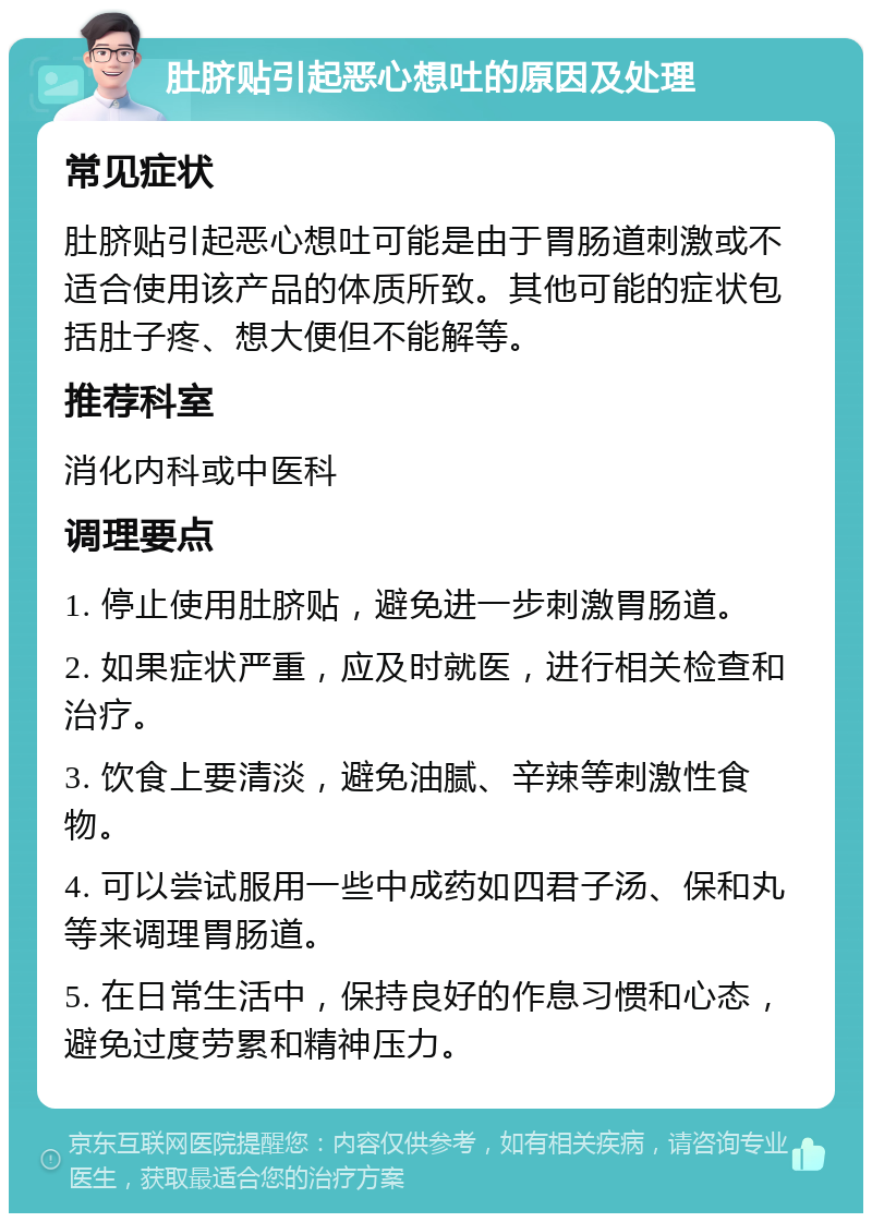 肚脐贴引起恶心想吐的原因及处理 常见症状 肚脐贴引起恶心想吐可能是由于胃肠道刺激或不适合使用该产品的体质所致。其他可能的症状包括肚子疼、想大便但不能解等。 推荐科室 消化内科或中医科 调理要点 1. 停止使用肚脐贴，避免进一步刺激胃肠道。 2. 如果症状严重，应及时就医，进行相关检查和治疗。 3. 饮食上要清淡，避免油腻、辛辣等刺激性食物。 4. 可以尝试服用一些中成药如四君子汤、保和丸等来调理胃肠道。 5. 在日常生活中，保持良好的作息习惯和心态，避免过度劳累和精神压力。