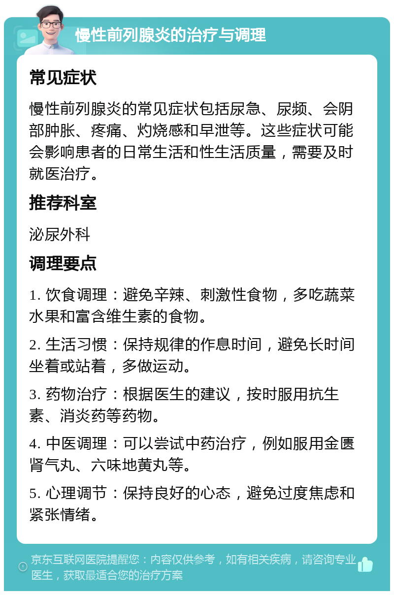 慢性前列腺炎的治疗与调理 常见症状 慢性前列腺炎的常见症状包括尿急、尿频、会阴部肿胀、疼痛、灼烧感和早泄等。这些症状可能会影响患者的日常生活和性生活质量，需要及时就医治疗。 推荐科室 泌尿外科 调理要点 1. 饮食调理：避免辛辣、刺激性食物，多吃蔬菜水果和富含维生素的食物。 2. 生活习惯：保持规律的作息时间，避免长时间坐着或站着，多做运动。 3. 药物治疗：根据医生的建议，按时服用抗生素、消炎药等药物。 4. 中医调理：可以尝试中药治疗，例如服用金匮肾气丸、六味地黄丸等。 5. 心理调节：保持良好的心态，避免过度焦虑和紧张情绪。