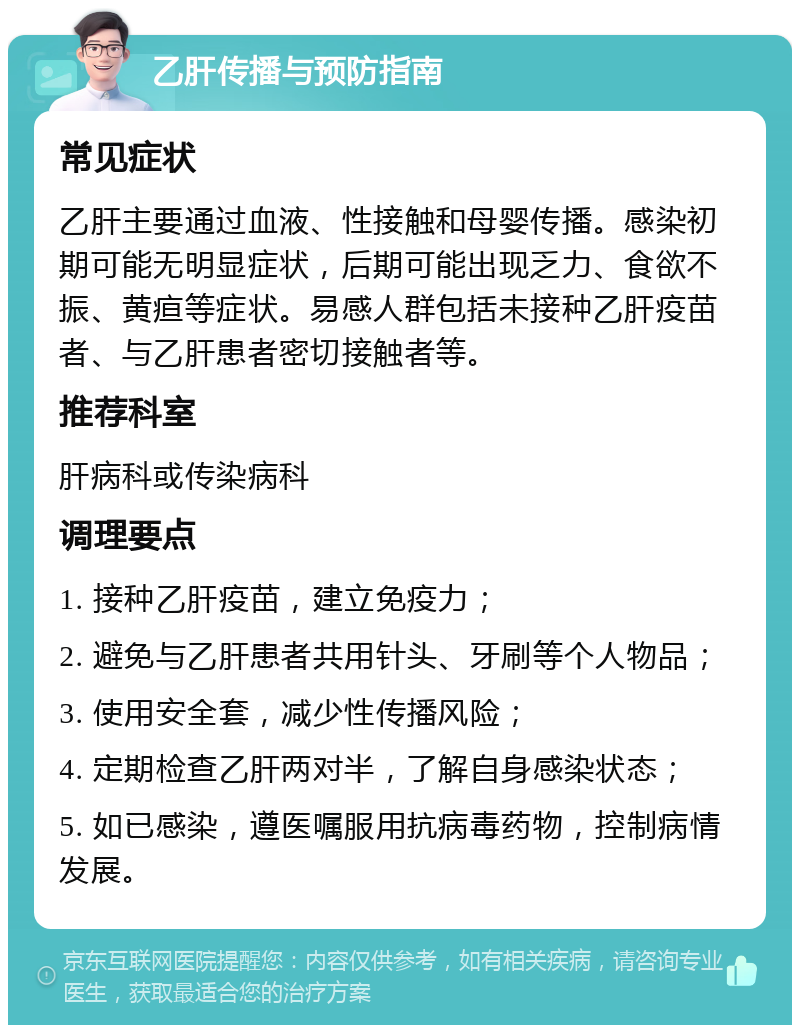 乙肝传播与预防指南 常见症状 乙肝主要通过血液、性接触和母婴传播。感染初期可能无明显症状，后期可能出现乏力、食欲不振、黄疸等症状。易感人群包括未接种乙肝疫苗者、与乙肝患者密切接触者等。 推荐科室 肝病科或传染病科 调理要点 1. 接种乙肝疫苗，建立免疫力； 2. 避免与乙肝患者共用针头、牙刷等个人物品； 3. 使用安全套，减少性传播风险； 4. 定期检查乙肝两对半，了解自身感染状态； 5. 如已感染，遵医嘱服用抗病毒药物，控制病情发展。