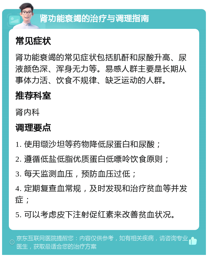 肾功能衰竭的治疗与调理指南 常见症状 肾功能衰竭的常见症状包括肌酐和尿酸升高、尿液颜色深、浑身无力等。易感人群主要是长期从事体力活、饮食不规律、缺乏运动的人群。 推荐科室 肾内科 调理要点 1. 使用缬沙坦等药物降低尿蛋白和尿酸； 2. 遵循低盐低脂优质蛋白低嘌呤饮食原则； 3. 每天监测血压，预防血压过低； 4. 定期复查血常规，及时发现和治疗贫血等并发症； 5. 可以考虑皮下注射促红素来改善贫血状况。