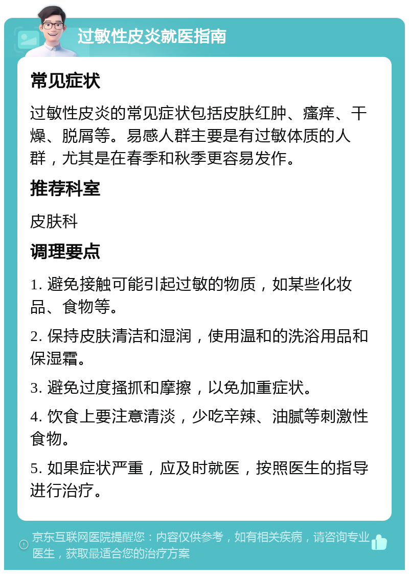 过敏性皮炎就医指南 常见症状 过敏性皮炎的常见症状包括皮肤红肿、瘙痒、干燥、脱屑等。易感人群主要是有过敏体质的人群，尤其是在春季和秋季更容易发作。 推荐科室 皮肤科 调理要点 1. 避免接触可能引起过敏的物质，如某些化妆品、食物等。 2. 保持皮肤清洁和湿润，使用温和的洗浴用品和保湿霜。 3. 避免过度搔抓和摩擦，以免加重症状。 4. 饮食上要注意清淡，少吃辛辣、油腻等刺激性食物。 5. 如果症状严重，应及时就医，按照医生的指导进行治疗。