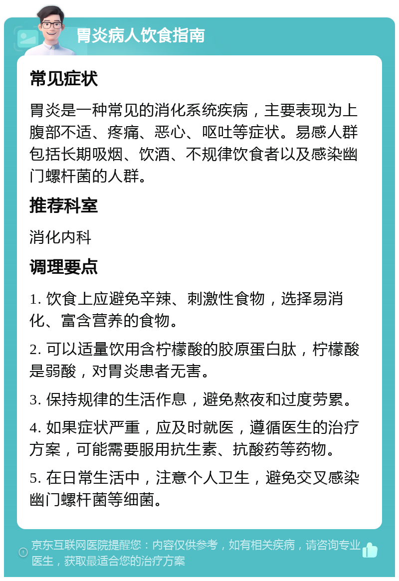 胃炎病人饮食指南 常见症状 胃炎是一种常见的消化系统疾病，主要表现为上腹部不适、疼痛、恶心、呕吐等症状。易感人群包括长期吸烟、饮酒、不规律饮食者以及感染幽门螺杆菌的人群。 推荐科室 消化内科 调理要点 1. 饮食上应避免辛辣、刺激性食物，选择易消化、富含营养的食物。 2. 可以适量饮用含柠檬酸的胶原蛋白肽，柠檬酸是弱酸，对胃炎患者无害。 3. 保持规律的生活作息，避免熬夜和过度劳累。 4. 如果症状严重，应及时就医，遵循医生的治疗方案，可能需要服用抗生素、抗酸药等药物。 5. 在日常生活中，注意个人卫生，避免交叉感染幽门螺杆菌等细菌。