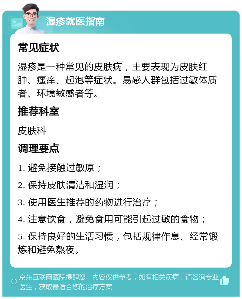 湿疹就医指南 常见症状 湿疹是一种常见的皮肤病，主要表现为皮肤红肿、瘙痒、起泡等症状。易感人群包括过敏体质者、环境敏感者等。 推荐科室 皮肤科 调理要点 1. 避免接触过敏原； 2. 保持皮肤清洁和湿润； 3. 使用医生推荐的药物进行治疗； 4. 注意饮食，避免食用可能引起过敏的食物； 5. 保持良好的生活习惯，包括规律作息、经常锻炼和避免熬夜。