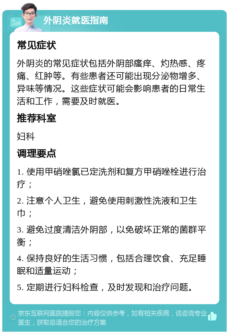 外阴炎就医指南 常见症状 外阴炎的常见症状包括外阴部瘙痒、灼热感、疼痛、红肿等。有些患者还可能出现分泌物增多、异味等情况。这些症状可能会影响患者的日常生活和工作，需要及时就医。 推荐科室 妇科 调理要点 1. 使用甲硝唑氯已定洗剂和复方甲硝唑栓进行治疗； 2. 注意个人卫生，避免使用刺激性洗液和卫生巾； 3. 避免过度清洁外阴部，以免破坏正常的菌群平衡； 4. 保持良好的生活习惯，包括合理饮食、充足睡眠和适量运动； 5. 定期进行妇科检查，及时发现和治疗问题。