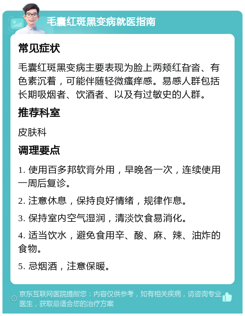 毛囊红斑黑变病就医指南 常见症状 毛囊红斑黑变病主要表现为脸上两颊红旮沓、有色素沉着，可能伴随轻微瘙痒感。易感人群包括长期吸烟者、饮酒者、以及有过敏史的人群。 推荐科室 皮肤科 调理要点 1. 使用百多邦软膏外用，早晚各一次，连续使用一周后复诊。 2. 注意休息，保持良好情绪，规律作息。 3. 保持室内空气湿润，清淡饮食易消化。 4. 适当饮水，避免食用辛、酸、麻、辣、油炸的食物。 5. 忌烟酒，注意保暖。