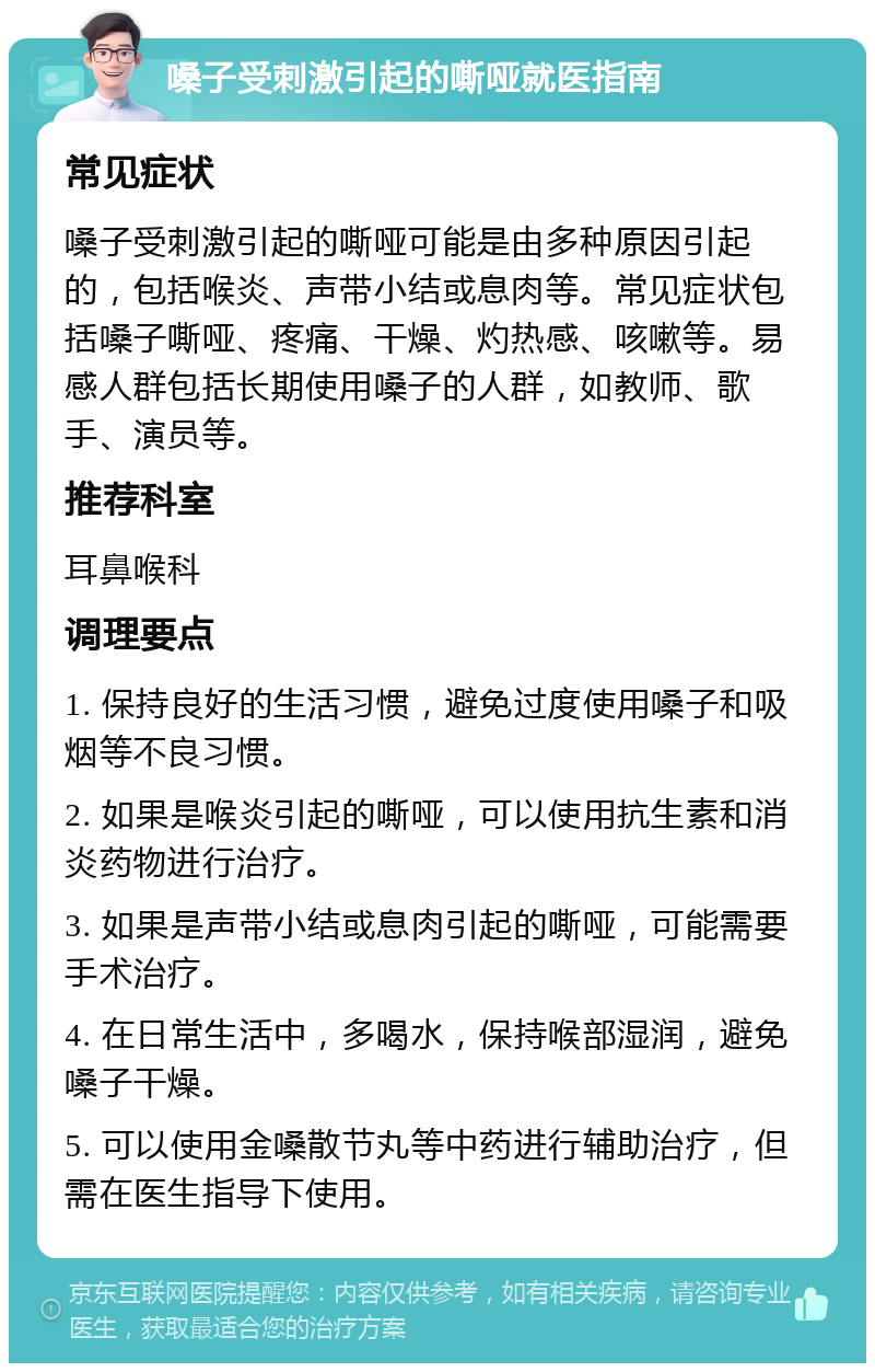 嗓子受刺激引起的嘶哑就医指南 常见症状 嗓子受刺激引起的嘶哑可能是由多种原因引起的，包括喉炎、声带小结或息肉等。常见症状包括嗓子嘶哑、疼痛、干燥、灼热感、咳嗽等。易感人群包括长期使用嗓子的人群，如教师、歌手、演员等。 推荐科室 耳鼻喉科 调理要点 1. 保持良好的生活习惯，避免过度使用嗓子和吸烟等不良习惯。 2. 如果是喉炎引起的嘶哑，可以使用抗生素和消炎药物进行治疗。 3. 如果是声带小结或息肉引起的嘶哑，可能需要手术治疗。 4. 在日常生活中，多喝水，保持喉部湿润，避免嗓子干燥。 5. 可以使用金嗓散节丸等中药进行辅助治疗，但需在医生指导下使用。