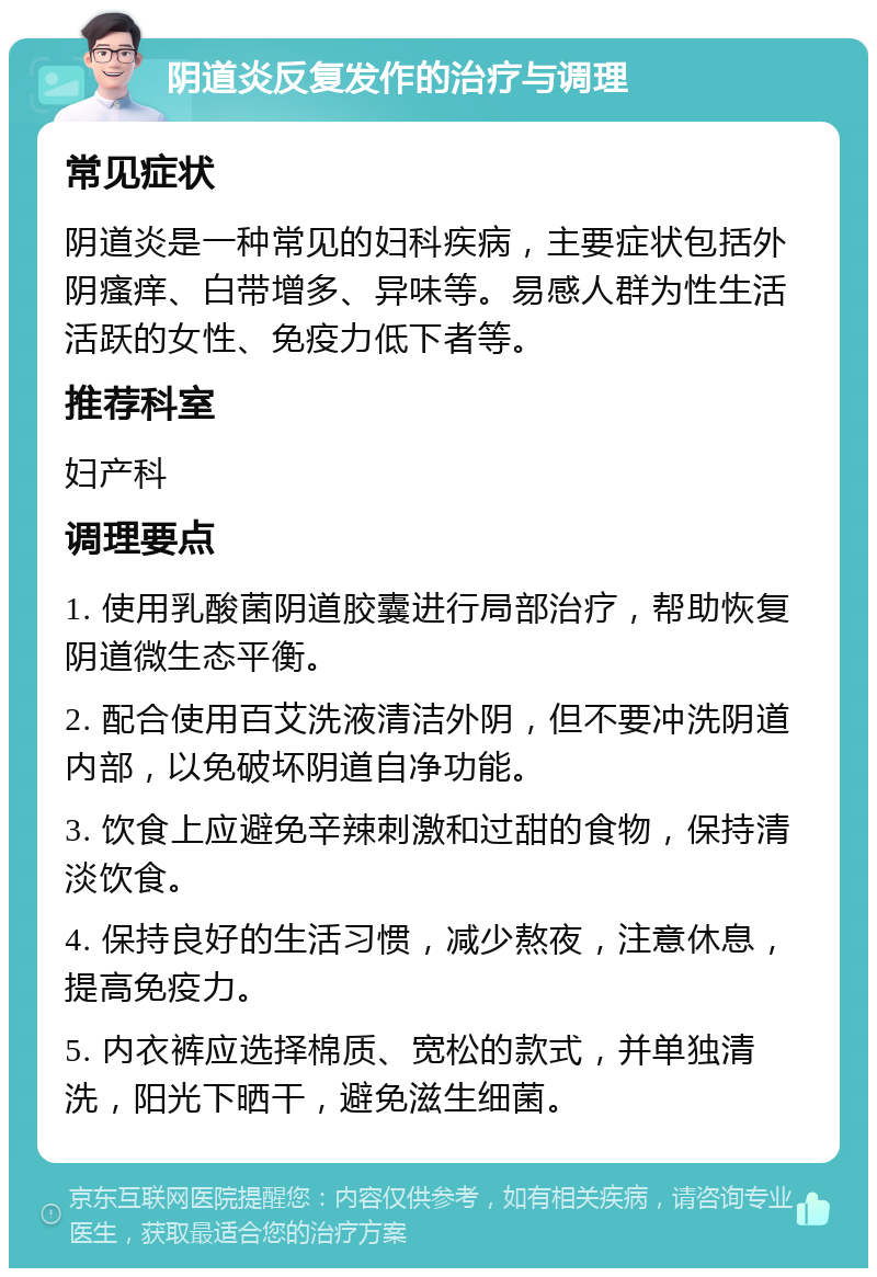 阴道炎反复发作的治疗与调理 常见症状 阴道炎是一种常见的妇科疾病，主要症状包括外阴瘙痒、白带增多、异味等。易感人群为性生活活跃的女性、免疫力低下者等。 推荐科室 妇产科 调理要点 1. 使用乳酸菌阴道胶囊进行局部治疗，帮助恢复阴道微生态平衡。 2. 配合使用百艾洗液清洁外阴，但不要冲洗阴道内部，以免破坏阴道自净功能。 3. 饮食上应避免辛辣刺激和过甜的食物，保持清淡饮食。 4. 保持良好的生活习惯，减少熬夜，注意休息，提高免疫力。 5. 内衣裤应选择棉质、宽松的款式，并单独清洗，阳光下晒干，避免滋生细菌。