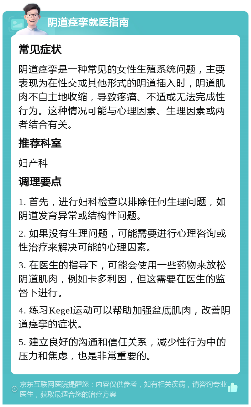 阴道痉挛就医指南 常见症状 阴道痉挛是一种常见的女性生殖系统问题，主要表现为在性交或其他形式的阴道插入时，阴道肌肉不自主地收缩，导致疼痛、不适或无法完成性行为。这种情况可能与心理因素、生理因素或两者结合有关。 推荐科室 妇产科 调理要点 1. 首先，进行妇科检查以排除任何生理问题，如阴道发育异常或结构性问题。 2. 如果没有生理问题，可能需要进行心理咨询或性治疗来解决可能的心理因素。 3. 在医生的指导下，可能会使用一些药物来放松阴道肌肉，例如卡多利因，但这需要在医生的监督下进行。 4. 练习Kegel运动可以帮助加强盆底肌肉，改善阴道痉挛的症状。 5. 建立良好的沟通和信任关系，减少性行为中的压力和焦虑，也是非常重要的。