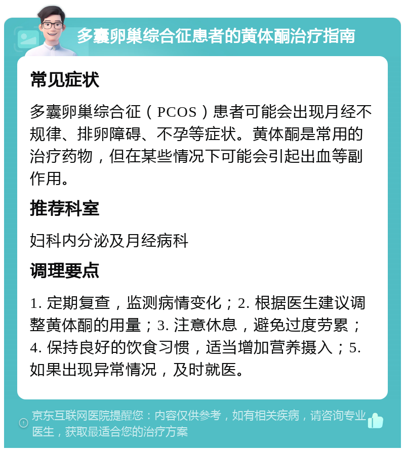 多囊卵巢综合征患者的黄体酮治疗指南 常见症状 多囊卵巢综合征（PCOS）患者可能会出现月经不规律、排卵障碍、不孕等症状。黄体酮是常用的治疗药物，但在某些情况下可能会引起出血等副作用。 推荐科室 妇科内分泌及月经病科 调理要点 1. 定期复查，监测病情变化；2. 根据医生建议调整黄体酮的用量；3. 注意休息，避免过度劳累；4. 保持良好的饮食习惯，适当增加营养摄入；5. 如果出现异常情况，及时就医。