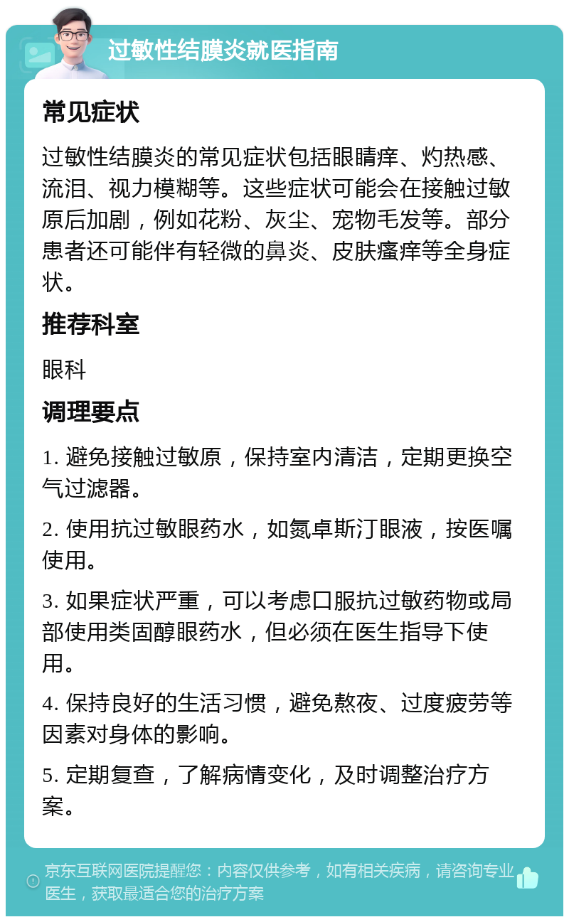 过敏性结膜炎就医指南 常见症状 过敏性结膜炎的常见症状包括眼睛痒、灼热感、流泪、视力模糊等。这些症状可能会在接触过敏原后加剧，例如花粉、灰尘、宠物毛发等。部分患者还可能伴有轻微的鼻炎、皮肤瘙痒等全身症状。 推荐科室 眼科 调理要点 1. 避免接触过敏原，保持室内清洁，定期更换空气过滤器。 2. 使用抗过敏眼药水，如氮卓斯汀眼液，按医嘱使用。 3. 如果症状严重，可以考虑口服抗过敏药物或局部使用类固醇眼药水，但必须在医生指导下使用。 4. 保持良好的生活习惯，避免熬夜、过度疲劳等因素对身体的影响。 5. 定期复查，了解病情变化，及时调整治疗方案。