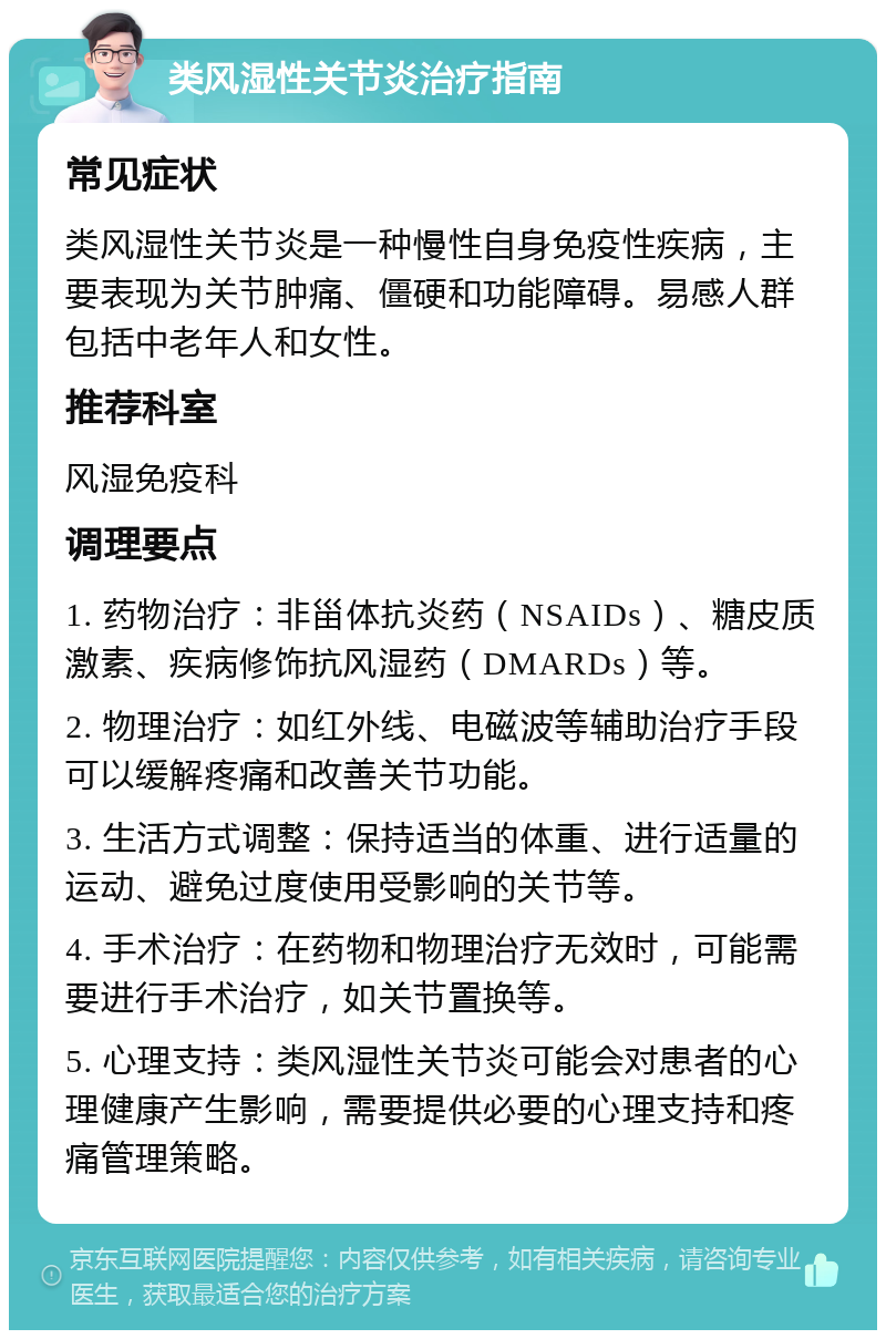 类风湿性关节炎治疗指南 常见症状 类风湿性关节炎是一种慢性自身免疫性疾病，主要表现为关节肿痛、僵硬和功能障碍。易感人群包括中老年人和女性。 推荐科室 风湿免疫科 调理要点 1. 药物治疗：非甾体抗炎药（NSAIDs）、糖皮质激素、疾病修饰抗风湿药（DMARDs）等。 2. 物理治疗：如红外线、电磁波等辅助治疗手段可以缓解疼痛和改善关节功能。 3. 生活方式调整：保持适当的体重、进行适量的运动、避免过度使用受影响的关节等。 4. 手术治疗：在药物和物理治疗无效时，可能需要进行手术治疗，如关节置换等。 5. 心理支持：类风湿性关节炎可能会对患者的心理健康产生影响，需要提供必要的心理支持和疼痛管理策略。