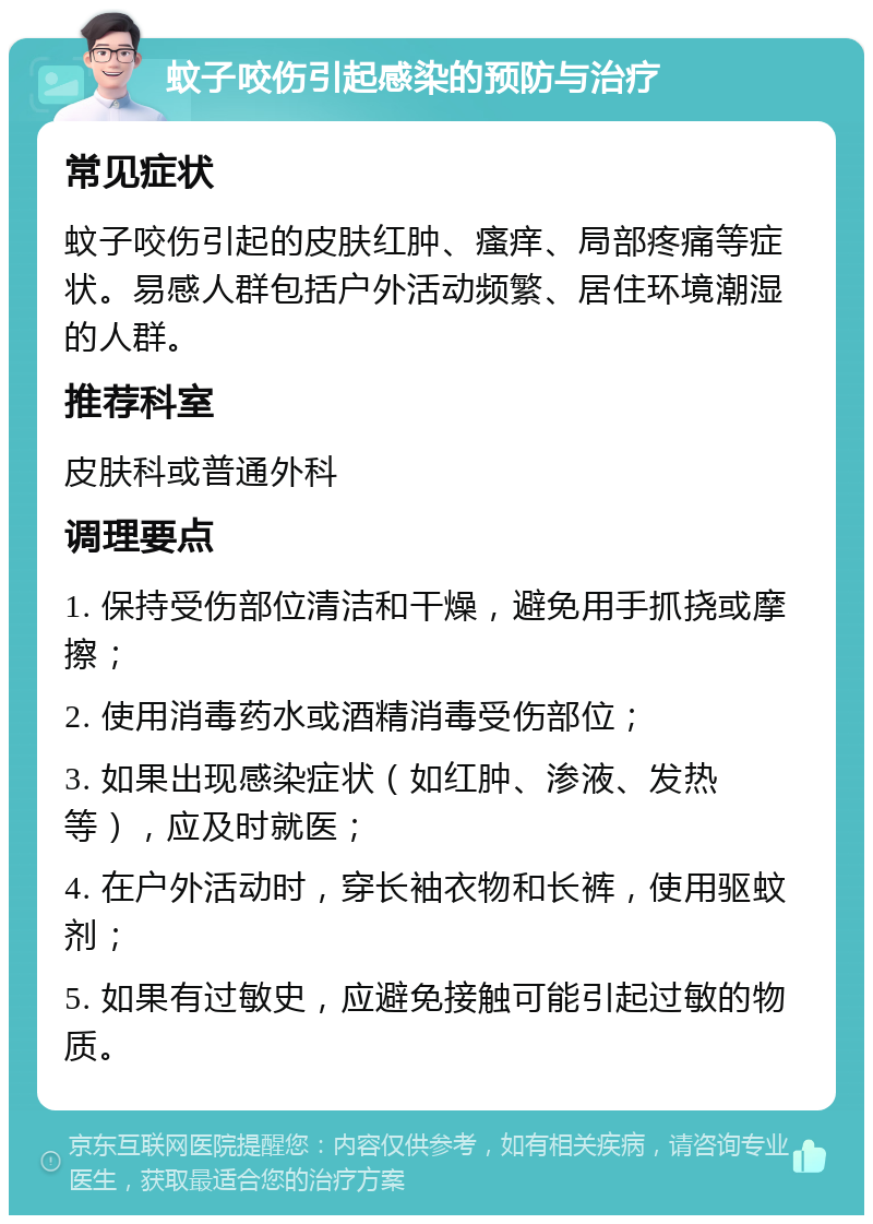 蚊子咬伤引起感染的预防与治疗 常见症状 蚊子咬伤引起的皮肤红肿、瘙痒、局部疼痛等症状。易感人群包括户外活动频繁、居住环境潮湿的人群。 推荐科室 皮肤科或普通外科 调理要点 1. 保持受伤部位清洁和干燥，避免用手抓挠或摩擦； 2. 使用消毒药水或酒精消毒受伤部位； 3. 如果出现感染症状（如红肿、渗液、发热等），应及时就医； 4. 在户外活动时，穿长袖衣物和长裤，使用驱蚊剂； 5. 如果有过敏史，应避免接触可能引起过敏的物质。