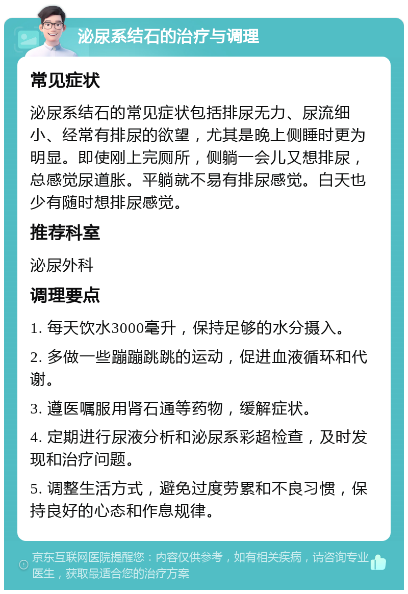 泌尿系结石的治疗与调理 常见症状 泌尿系结石的常见症状包括排尿无力、尿流细小、经常有排尿的欲望，尤其是晚上侧睡时更为明显。即使刚上完厕所，侧躺一会儿又想排尿，总感觉尿道胀。平躺就不易有排尿感觉。白天也少有随时想排尿感觉。 推荐科室 泌尿外科 调理要点 1. 每天饮水3000毫升，保持足够的水分摄入。 2. 多做一些蹦蹦跳跳的运动，促进血液循环和代谢。 3. 遵医嘱服用肾石通等药物，缓解症状。 4. 定期进行尿液分析和泌尿系彩超检查，及时发现和治疗问题。 5. 调整生活方式，避免过度劳累和不良习惯，保持良好的心态和作息规律。