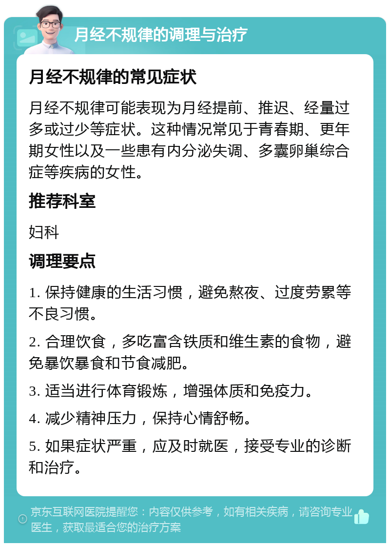 月经不规律的调理与治疗 月经不规律的常见症状 月经不规律可能表现为月经提前、推迟、经量过多或过少等症状。这种情况常见于青春期、更年期女性以及一些患有内分泌失调、多囊卵巢综合症等疾病的女性。 推荐科室 妇科 调理要点 1. 保持健康的生活习惯，避免熬夜、过度劳累等不良习惯。 2. 合理饮食，多吃富含铁质和维生素的食物，避免暴饮暴食和节食减肥。 3. 适当进行体育锻炼，增强体质和免疫力。 4. 减少精神压力，保持心情舒畅。 5. 如果症状严重，应及时就医，接受专业的诊断和治疗。