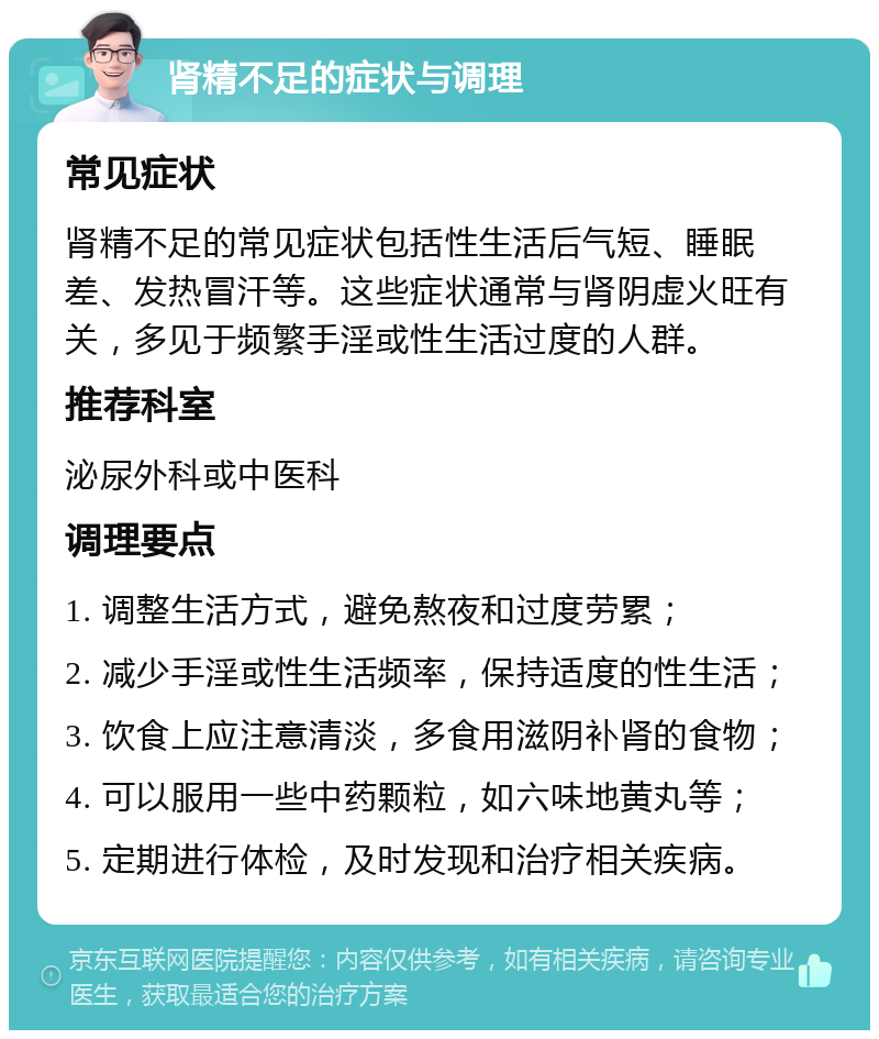 肾精不足的症状与调理 常见症状 肾精不足的常见症状包括性生活后气短、睡眠差、发热冒汗等。这些症状通常与肾阴虚火旺有关，多见于频繁手淫或性生活过度的人群。 推荐科室 泌尿外科或中医科 调理要点 1. 调整生活方式，避免熬夜和过度劳累； 2. 减少手淫或性生活频率，保持适度的性生活； 3. 饮食上应注意清淡，多食用滋阴补肾的食物； 4. 可以服用一些中药颗粒，如六味地黄丸等； 5. 定期进行体检，及时发现和治疗相关疾病。