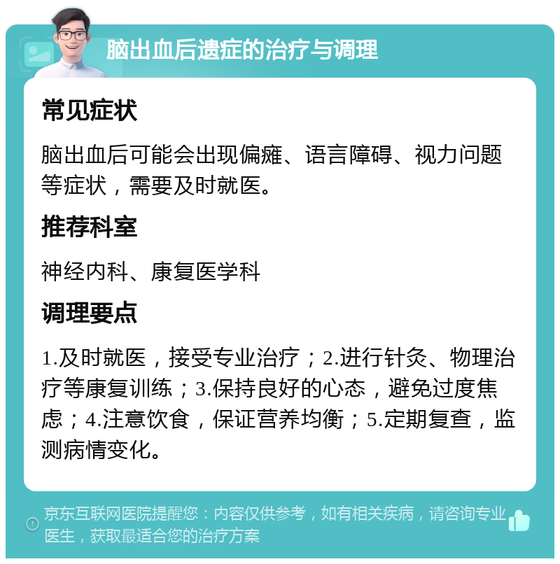 脑出血后遗症的治疗与调理 常见症状 脑出血后可能会出现偏瘫、语言障碍、视力问题等症状，需要及时就医。 推荐科室 神经内科、康复医学科 调理要点 1.及时就医，接受专业治疗；2.进行针灸、物理治疗等康复训练；3.保持良好的心态，避免过度焦虑；4.注意饮食，保证营养均衡；5.定期复查，监测病情变化。