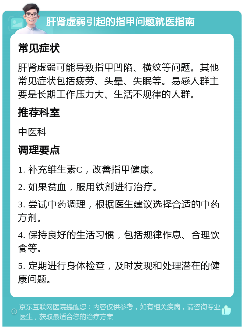 肝肾虚弱引起的指甲问题就医指南 常见症状 肝肾虚弱可能导致指甲凹陷、横纹等问题。其他常见症状包括疲劳、头晕、失眠等。易感人群主要是长期工作压力大、生活不规律的人群。 推荐科室 中医科 调理要点 1. 补充维生素C，改善指甲健康。 2. 如果贫血，服用铁剂进行治疗。 3. 尝试中药调理，根据医生建议选择合适的中药方剂。 4. 保持良好的生活习惯，包括规律作息、合理饮食等。 5. 定期进行身体检查，及时发现和处理潜在的健康问题。