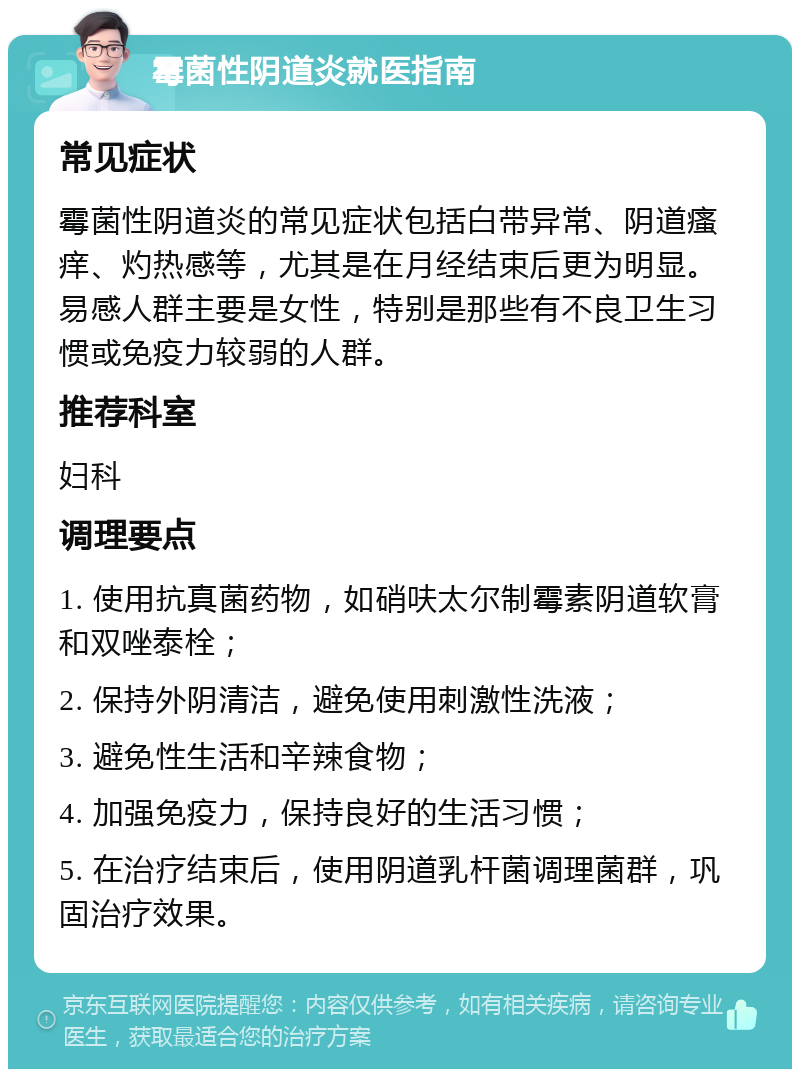 霉菌性阴道炎就医指南 常见症状 霉菌性阴道炎的常见症状包括白带异常、阴道瘙痒、灼热感等，尤其是在月经结束后更为明显。易感人群主要是女性，特别是那些有不良卫生习惯或免疫力较弱的人群。 推荐科室 妇科 调理要点 1. 使用抗真菌药物，如硝呋太尔制霉素阴道软膏和双唑泰栓； 2. 保持外阴清洁，避免使用刺激性洗液； 3. 避免性生活和辛辣食物； 4. 加强免疫力，保持良好的生活习惯； 5. 在治疗结束后，使用阴道乳杆菌调理菌群，巩固治疗效果。