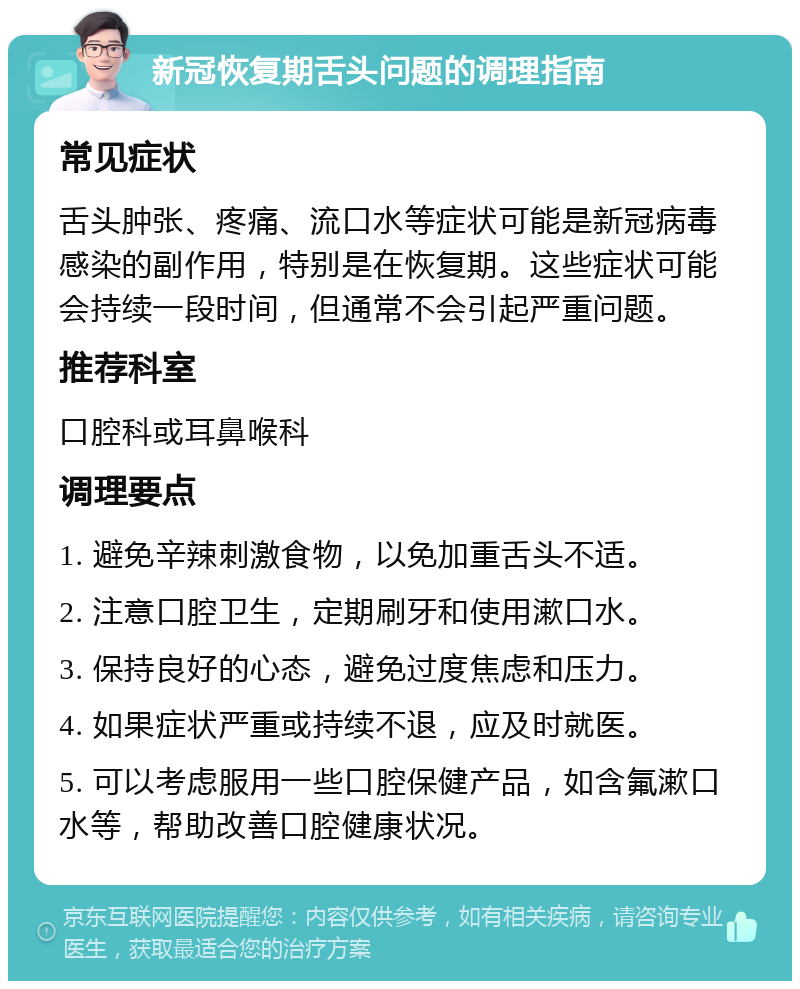 新冠恢复期舌头问题的调理指南 常见症状 舌头肿张、疼痛、流口水等症状可能是新冠病毒感染的副作用，特别是在恢复期。这些症状可能会持续一段时间，但通常不会引起严重问题。 推荐科室 口腔科或耳鼻喉科 调理要点 1. 避免辛辣刺激食物，以免加重舌头不适。 2. 注意口腔卫生，定期刷牙和使用漱口水。 3. 保持良好的心态，避免过度焦虑和压力。 4. 如果症状严重或持续不退，应及时就医。 5. 可以考虑服用一些口腔保健产品，如含氟漱口水等，帮助改善口腔健康状况。