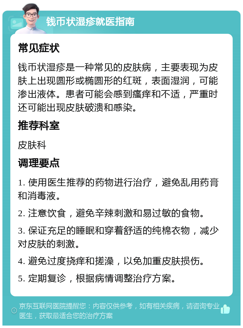 钱币状湿疹就医指南 常见症状 钱币状湿疹是一种常见的皮肤病，主要表现为皮肤上出现圆形或椭圆形的红斑，表面湿润，可能渗出液体。患者可能会感到瘙痒和不适，严重时还可能出现皮肤破溃和感染。 推荐科室 皮肤科 调理要点 1. 使用医生推荐的药物进行治疗，避免乱用药膏和消毒液。 2. 注意饮食，避免辛辣刺激和易过敏的食物。 3. 保证充足的睡眠和穿着舒适的纯棉衣物，减少对皮肤的刺激。 4. 避免过度挠痒和搓澡，以免加重皮肤损伤。 5. 定期复诊，根据病情调整治疗方案。