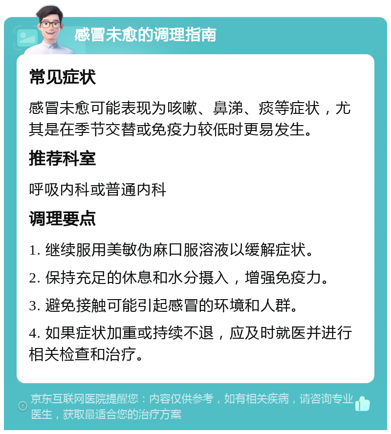 感冒未愈的调理指南 常见症状 感冒未愈可能表现为咳嗽、鼻涕、痰等症状，尤其是在季节交替或免疫力较低时更易发生。 推荐科室 呼吸内科或普通内科 调理要点 1. 继续服用美敏伪麻口服溶液以缓解症状。 2. 保持充足的休息和水分摄入，增强免疫力。 3. 避免接触可能引起感冒的环境和人群。 4. 如果症状加重或持续不退，应及时就医并进行相关检查和治疗。