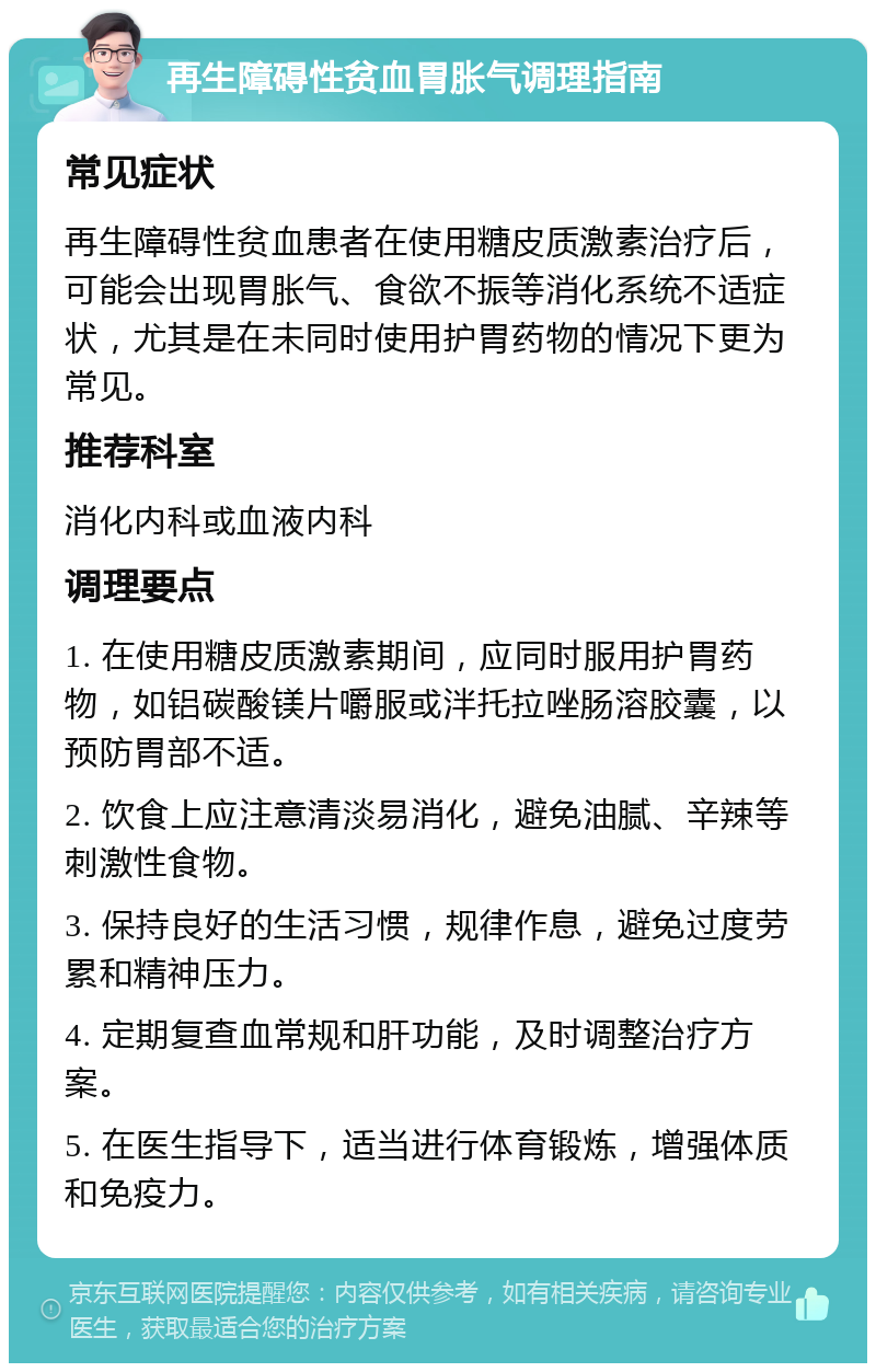 再生障碍性贫血胃胀气调理指南 常见症状 再生障碍性贫血患者在使用糖皮质激素治疗后，可能会出现胃胀气、食欲不振等消化系统不适症状，尤其是在未同时使用护胃药物的情况下更为常见。 推荐科室 消化内科或血液内科 调理要点 1. 在使用糖皮质激素期间，应同时服用护胃药物，如铝碳酸镁片嚼服或泮托拉唑肠溶胶囊，以预防胃部不适。 2. 饮食上应注意清淡易消化，避免油腻、辛辣等刺激性食物。 3. 保持良好的生活习惯，规律作息，避免过度劳累和精神压力。 4. 定期复查血常规和肝功能，及时调整治疗方案。 5. 在医生指导下，适当进行体育锻炼，增强体质和免疫力。