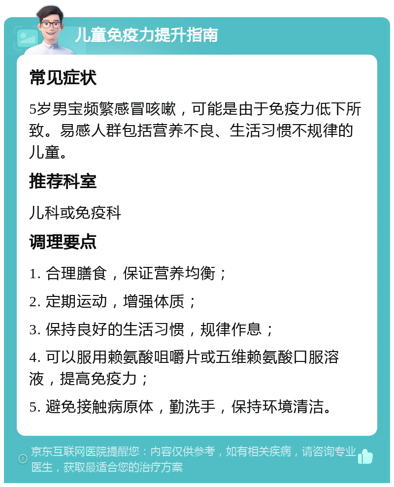 儿童免疫力提升指南 常见症状 5岁男宝频繁感冒咳嗽，可能是由于免疫力低下所致。易感人群包括营养不良、生活习惯不规律的儿童。 推荐科室 儿科或免疫科 调理要点 1. 合理膳食，保证营养均衡； 2. 定期运动，增强体质； 3. 保持良好的生活习惯，规律作息； 4. 可以服用赖氨酸咀嚼片或五维赖氨酸口服溶液，提高免疫力； 5. 避免接触病原体，勤洗手，保持环境清洁。