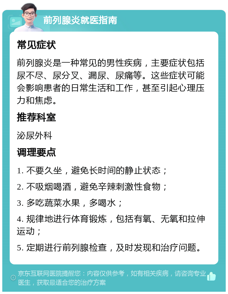 前列腺炎就医指南 常见症状 前列腺炎是一种常见的男性疾病，主要症状包括尿不尽、尿分叉、漏尿、尿痛等。这些症状可能会影响患者的日常生活和工作，甚至引起心理压力和焦虑。 推荐科室 泌尿外科 调理要点 1. 不要久坐，避免长时间的静止状态； 2. 不吸烟喝酒，避免辛辣刺激性食物； 3. 多吃蔬菜水果，多喝水； 4. 规律地进行体育锻炼，包括有氧、无氧和拉伸运动； 5. 定期进行前列腺检查，及时发现和治疗问题。