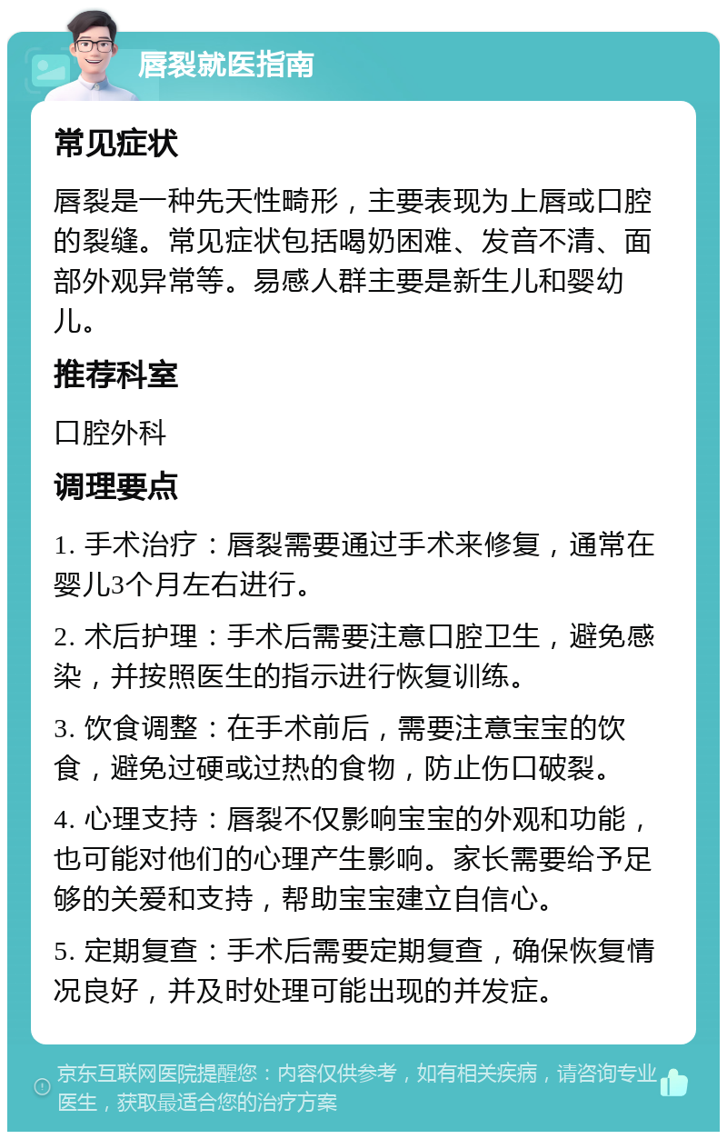 唇裂就医指南 常见症状 唇裂是一种先天性畸形，主要表现为上唇或口腔的裂缝。常见症状包括喝奶困难、发音不清、面部外观异常等。易感人群主要是新生儿和婴幼儿。 推荐科室 口腔外科 调理要点 1. 手术治疗：唇裂需要通过手术来修复，通常在婴儿3个月左右进行。 2. 术后护理：手术后需要注意口腔卫生，避免感染，并按照医生的指示进行恢复训练。 3. 饮食调整：在手术前后，需要注意宝宝的饮食，避免过硬或过热的食物，防止伤口破裂。 4. 心理支持：唇裂不仅影响宝宝的外观和功能，也可能对他们的心理产生影响。家长需要给予足够的关爱和支持，帮助宝宝建立自信心。 5. 定期复查：手术后需要定期复查，确保恢复情况良好，并及时处理可能出现的并发症。