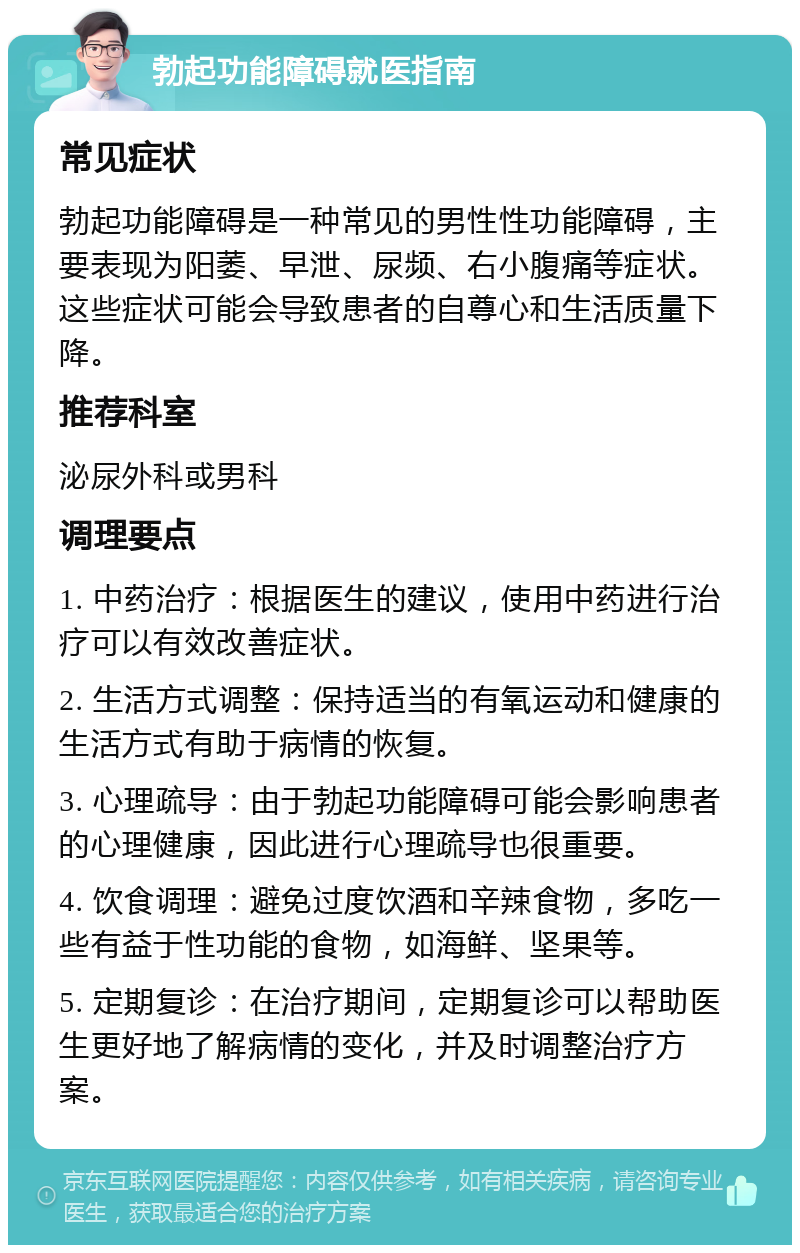 勃起功能障碍就医指南 常见症状 勃起功能障碍是一种常见的男性性功能障碍，主要表现为阳萎、早泄、尿频、右小腹痛等症状。这些症状可能会导致患者的自尊心和生活质量下降。 推荐科室 泌尿外科或男科 调理要点 1. 中药治疗：根据医生的建议，使用中药进行治疗可以有效改善症状。 2. 生活方式调整：保持适当的有氧运动和健康的生活方式有助于病情的恢复。 3. 心理疏导：由于勃起功能障碍可能会影响患者的心理健康，因此进行心理疏导也很重要。 4. 饮食调理：避免过度饮酒和辛辣食物，多吃一些有益于性功能的食物，如海鲜、坚果等。 5. 定期复诊：在治疗期间，定期复诊可以帮助医生更好地了解病情的变化，并及时调整治疗方案。