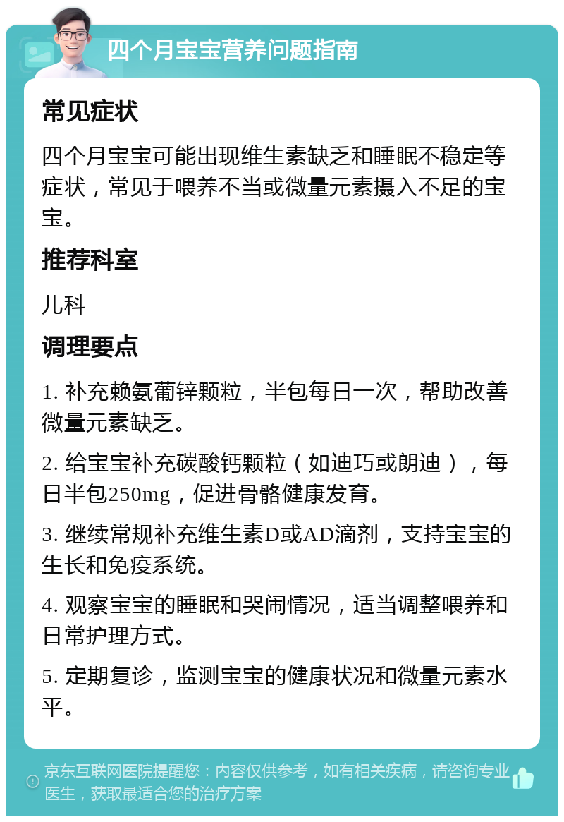 四个月宝宝营养问题指南 常见症状 四个月宝宝可能出现维生素缺乏和睡眠不稳定等症状，常见于喂养不当或微量元素摄入不足的宝宝。 推荐科室 儿科 调理要点 1. 补充赖氨葡锌颗粒，半包每日一次，帮助改善微量元素缺乏。 2. 给宝宝补充碳酸钙颗粒（如迪巧或朗迪），每日半包250mg，促进骨骼健康发育。 3. 继续常规补充维生素D或AD滴剂，支持宝宝的生长和免疫系统。 4. 观察宝宝的睡眠和哭闹情况，适当调整喂养和日常护理方式。 5. 定期复诊，监测宝宝的健康状况和微量元素水平。