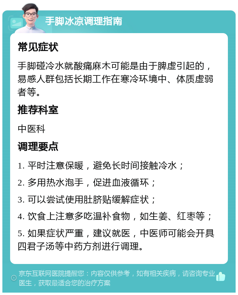 手脚冰凉调理指南 常见症状 手脚碰冷水就酸痛麻木可能是由于脾虚引起的，易感人群包括长期工作在寒冷环境中、体质虚弱者等。 推荐科室 中医科 调理要点 1. 平时注意保暖，避免长时间接触冷水； 2. 多用热水泡手，促进血液循环； 3. 可以尝试使用肚脐贴缓解症状； 4. 饮食上注意多吃温补食物，如生姜、红枣等； 5. 如果症状严重，建议就医，中医师可能会开具四君子汤等中药方剂进行调理。