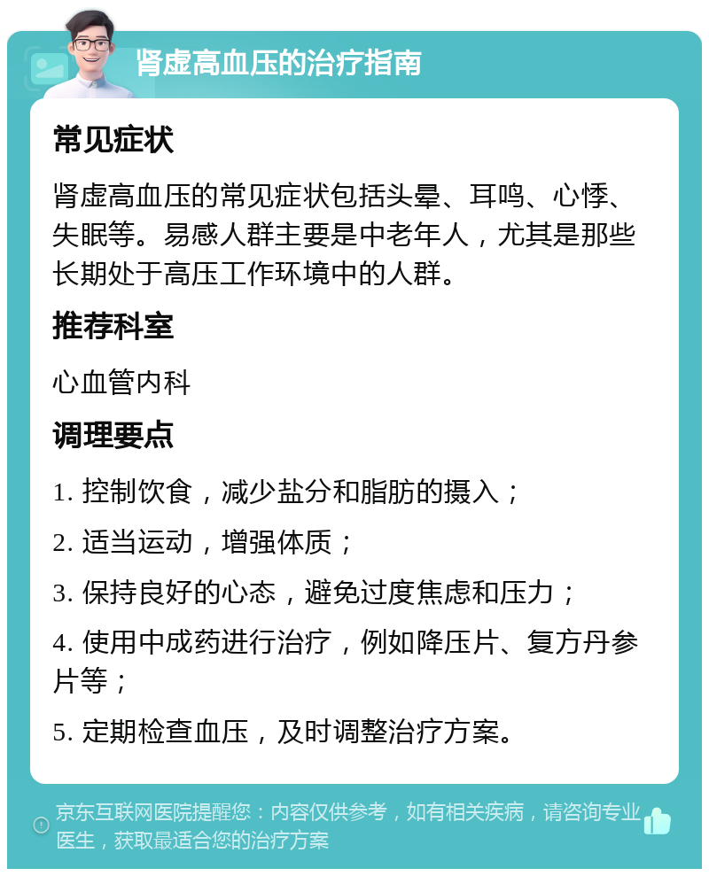 肾虚高血压的治疗指南 常见症状 肾虚高血压的常见症状包括头晕、耳鸣、心悸、失眠等。易感人群主要是中老年人，尤其是那些长期处于高压工作环境中的人群。 推荐科室 心血管内科 调理要点 1. 控制饮食，减少盐分和脂肪的摄入； 2. 适当运动，增强体质； 3. 保持良好的心态，避免过度焦虑和压力； 4. 使用中成药进行治疗，例如降压片、复方丹参片等； 5. 定期检查血压，及时调整治疗方案。