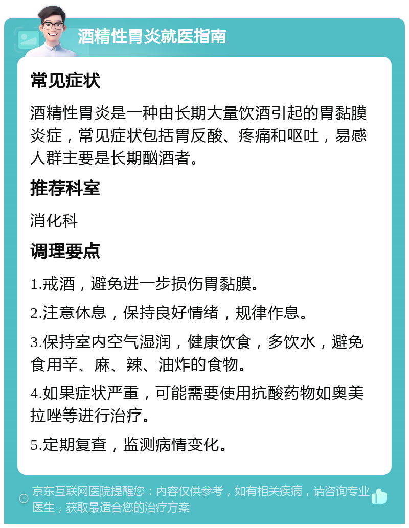 酒精性胃炎就医指南 常见症状 酒精性胃炎是一种由长期大量饮酒引起的胃黏膜炎症，常见症状包括胃反酸、疼痛和呕吐，易感人群主要是长期酗酒者。 推荐科室 消化科 调理要点 1.戒酒，避免进一步损伤胃黏膜。 2.注意休息，保持良好情绪，规律作息。 3.保持室内空气湿润，健康饮食，多饮水，避免食用辛、麻、辣、油炸的食物。 4.如果症状严重，可能需要使用抗酸药物如奥美拉唑等进行治疗。 5.定期复查，监测病情变化。