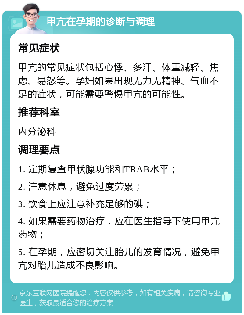 甲亢在孕期的诊断与调理 常见症状 甲亢的常见症状包括心悸、多汗、体重减轻、焦虑、易怒等。孕妇如果出现无力无精神、气血不足的症状，可能需要警惕甲亢的可能性。 推荐科室 内分泌科 调理要点 1. 定期复查甲状腺功能和TRAB水平； 2. 注意休息，避免过度劳累； 3. 饮食上应注意补充足够的碘； 4. 如果需要药物治疗，应在医生指导下使用甲亢药物； 5. 在孕期，应密切关注胎儿的发育情况，避免甲亢对胎儿造成不良影响。